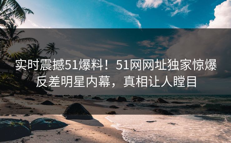 实时震撼51爆料!51网网址独家惊爆反差明星内幕,真相让人瞠目