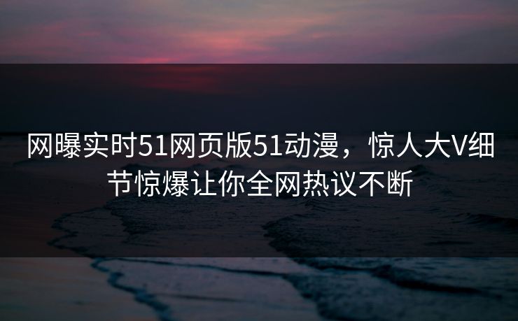 网曝实时51网页版51动漫,惊人大V细节惊爆让你全网热议不断