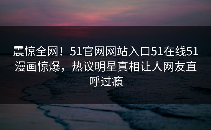 震惊全网！51官网网站入口51在线51漫画惊爆，热议明星真相让人网友直呼过瘾