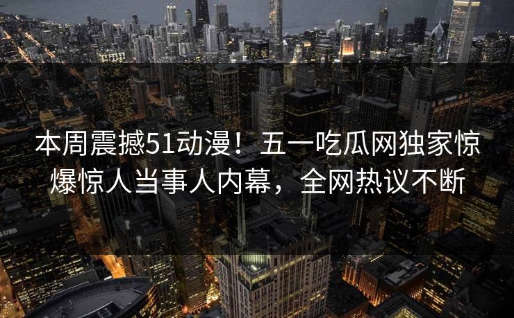 本周震撼51动漫！五一吃瓜网独家惊爆惊人当事人内幕，全网热议不断