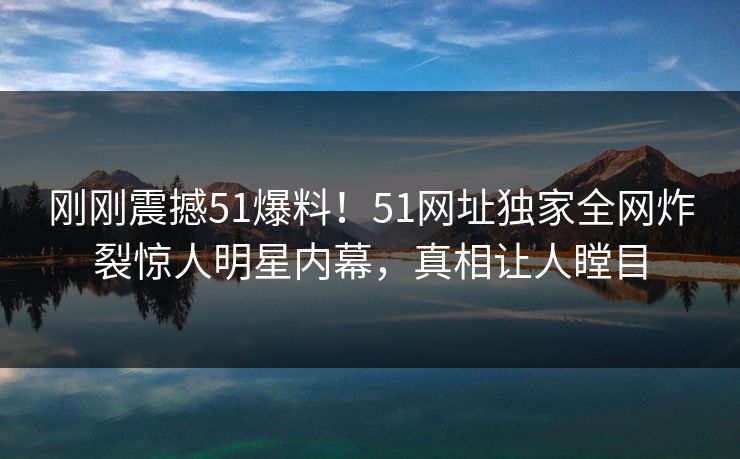 刚刚震撼51爆料!51网址独家全网炸裂惊人明星内幕,真相让人瞠目