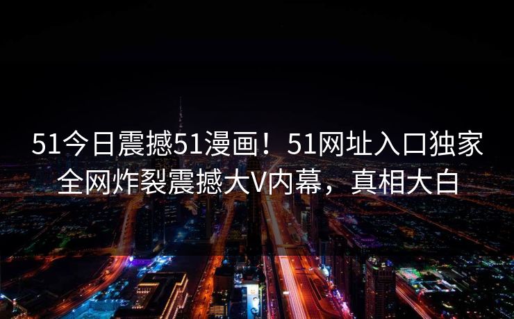51今日震撼51漫画!51网址入口独家全网炸裂震撼大V内幕,真相大白