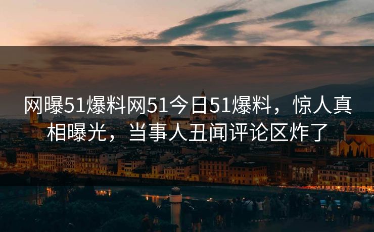 网曝51爆料网51今日51爆料,惊人真相曝光,当事人丑闻评论区炸了