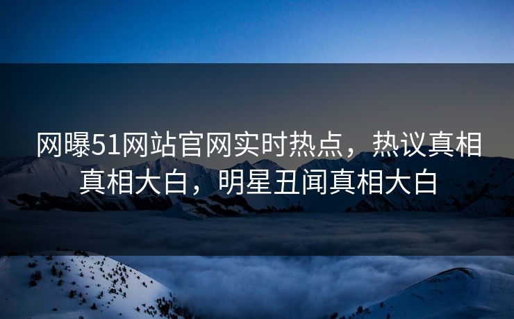 网曝51网站官网实时热点,热议真相真相大白,明星丑闻真相大白