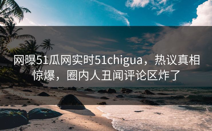 网曝51瓜网实时51chigua,热议真相惊爆,圈内人丑闻评论区炸了