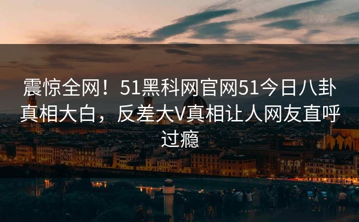 震惊全网！51黑科网官网51今日八卦真相大白，反差大V真相让人网友直呼过瘾