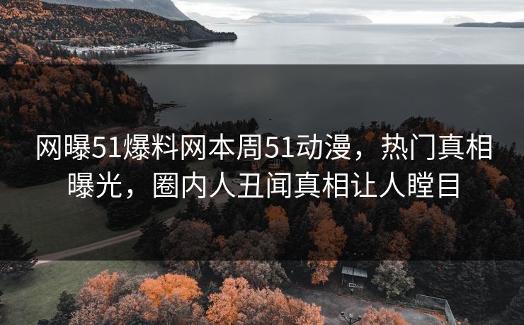 网曝51爆料网本周51动漫，热门真相曝光，圈内人丑闻真相让人瞠目
