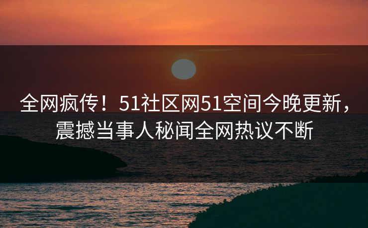 全网疯传！51社区网51空间今晚更新，震撼当事人秘闻全网热议不断