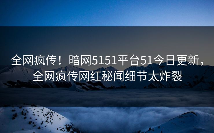 全网疯传!暗网5151平台51今日更新,全网疯传网红秘闻细节太炸裂