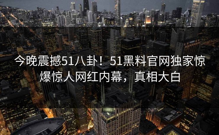 今晚震撼51八卦！51黑料官网独家惊爆惊人网红内幕，真相大白