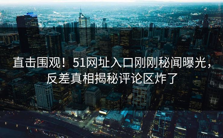 直击围观！51网址入口刚刚秘闻曝光，反差真相揭秘评论区炸了