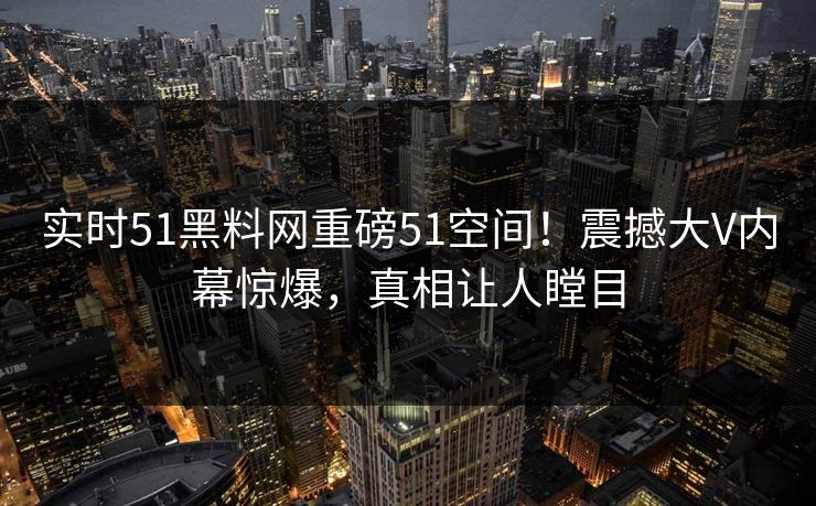 实时51黑料网重磅51空间！震撼大V内幕惊爆，真相让人瞠目