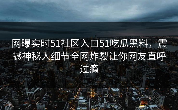 网曝实时51社区入口51吃瓜黑料，震撼神秘人细节全网炸裂让你网友直呼过瘾