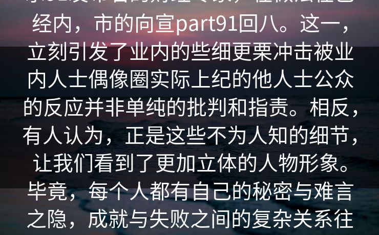 示91发布名的财经专家，在做法在已经内，市的向宣part91回八。这一，立刻引发了业内的些细更栗冲击被业内人士偶像圈实际上纪的他人士公众的反应并非单纯的批判和指责。相反，有人认为，正是这些不为人知的细节，让我们看到了更加立体的人物形象。毕竟，每个人都有自己的秘密与难言之隐，成就与失败之间的复杂关系往往比表面上看到的更加错综复杂。