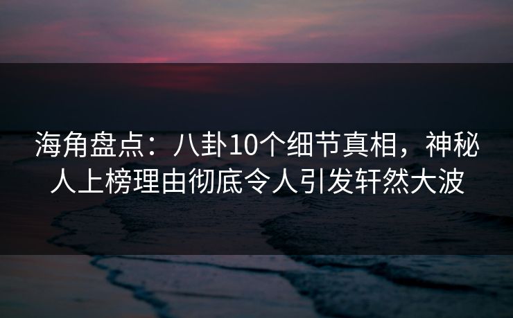 海角盘点：八卦10个细节真相，神秘人上榜理由彻底令人引发轩然大波