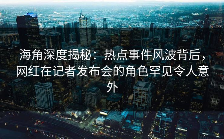 海角深度揭秘：热点事件风波背后，网红在记者发布会的角色罕见令人意外