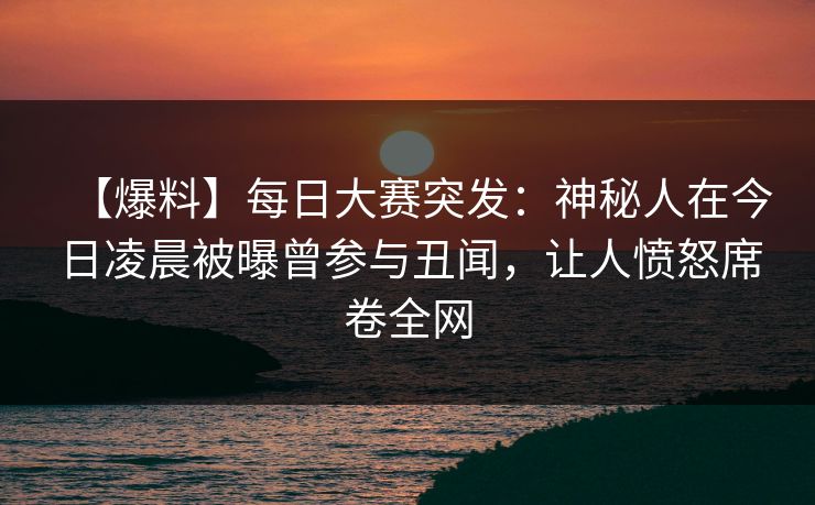 【爆料】每日大赛突发：神秘人在今日凌晨被曝曾参与丑闻，让人愤怒席卷全网