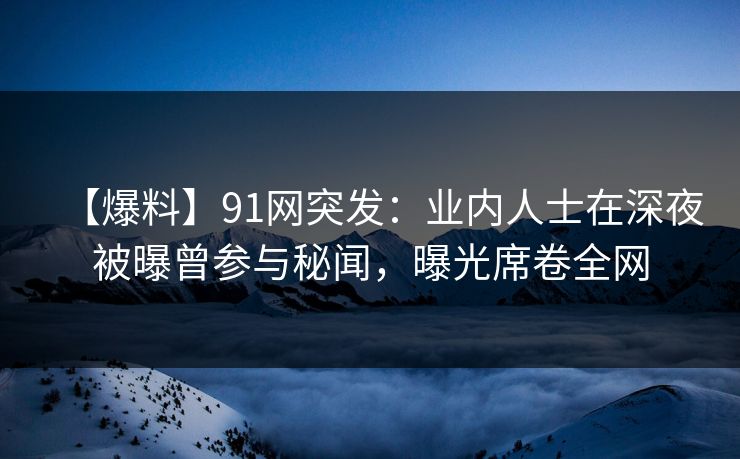 【爆料】91网突发：业内人士在深夜被曝曾参与秘闻，曝光席卷全网