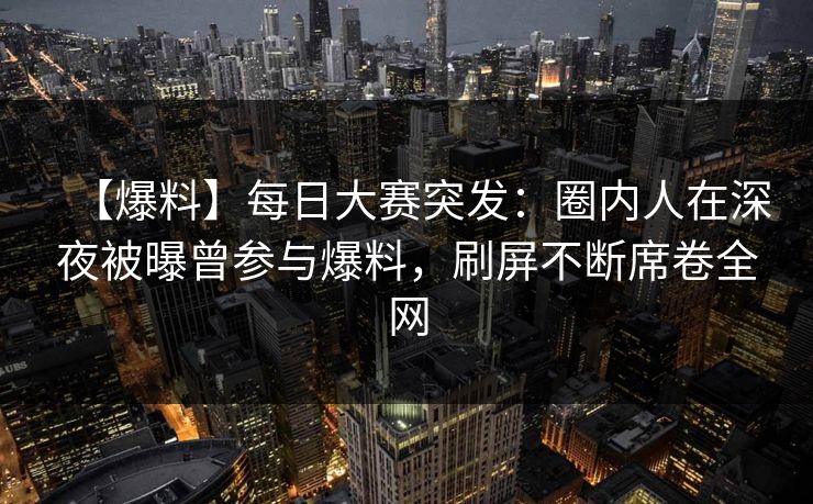 【爆料】每日大赛突发：圈内人在深夜被曝曾参与爆料，刷屏不断席卷全网