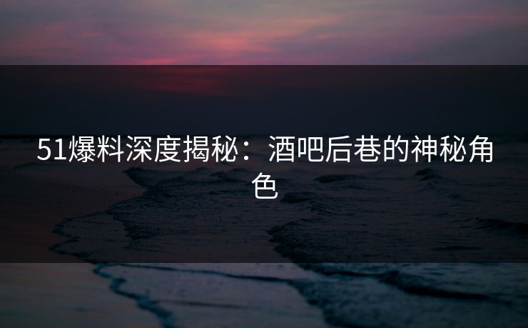 51爆料深度揭秘：酒吧后巷的神秘角色