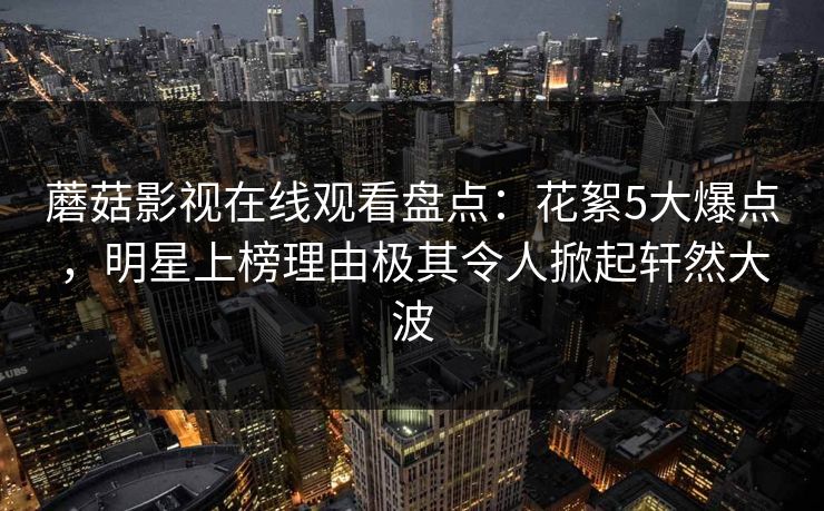 蘑菇影视在线观看盘点：花絮5大爆点，明星上榜理由极其令人掀起轩然大波