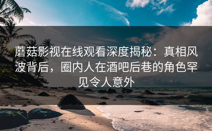 蘑菇影视在线观看深度揭秘：真相风波背后，圈内人在酒吧后巷的角色罕见令人意外