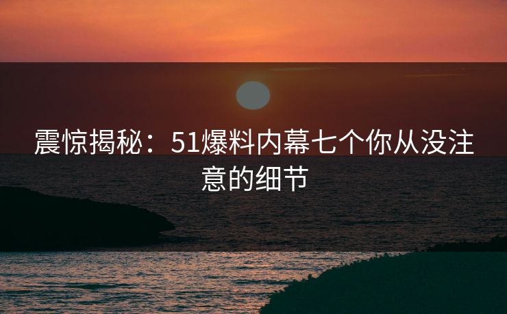 震惊揭秘：51爆料内幕七个你从没注意的细节