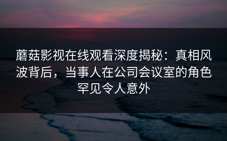 蘑菇影视在线观看深度揭秘：真相风波背后，当事人在公司会议室的角色罕见令人意外