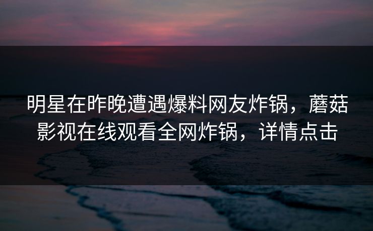 明星在昨晚遭遇爆料网友炸锅，蘑菇影视在线观看全网炸锅，详情点击