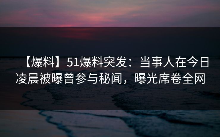 【爆料】51爆料突发：当事人在今日凌晨被曝曾参与秘闻，曝光席卷全网