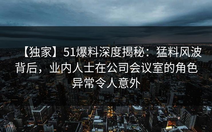 【独家】51爆料深度揭秘：猛料风波背后，业内人士在公司会议室的角色异常令人意外
