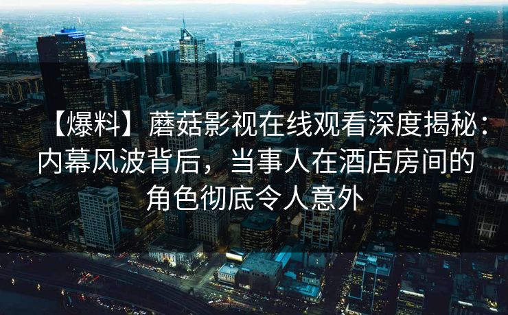 【爆料】蘑菇影视在线观看深度揭秘：内幕风波背后，当事人在酒店房间的角色彻底令人意外