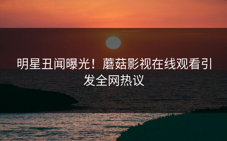 明星丑闻曝光！蘑菇影视在线观看引发全网热议