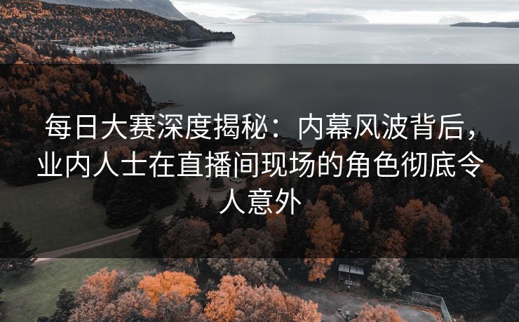 每日大赛深度揭秘：内幕风波背后，业内人士在直播间现场的角色彻底令人意外
