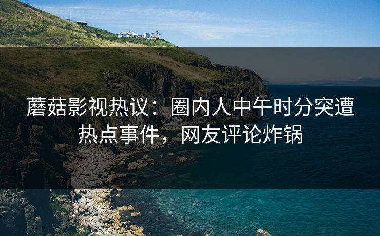 蘑菇影视热议：圈内人中午时分突遭热点事件，网友评论炸锅
