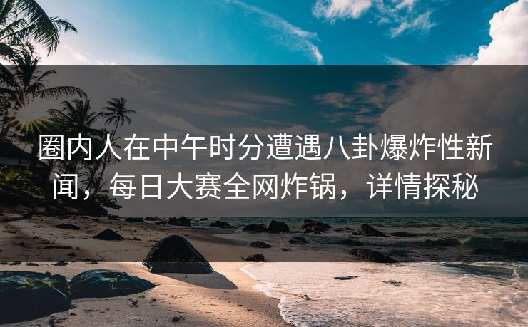 圈内人在中午时分遭遇八卦爆炸性新闻，每日大赛全网炸锅，详情探秘