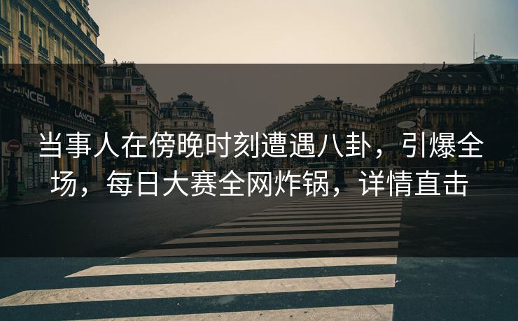 当事人在傍晚时刻遭遇八卦，引爆全场，每日大赛全网炸锅，详情直击