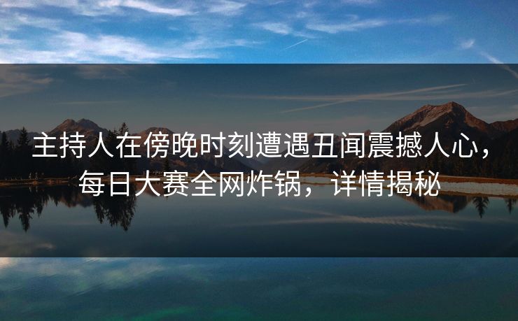 主持人在傍晚时刻遭遇丑闻震撼人心，每日大赛全网炸锅，详情揭秘