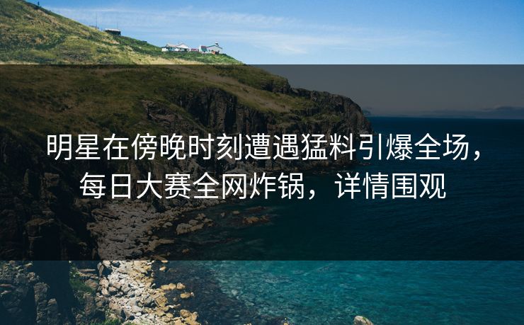 明星在傍晚时刻遭遇猛料引爆全场，每日大赛全网炸锅，详情围观