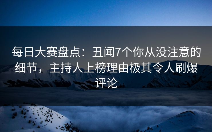 每日大赛盘点：丑闻7个你从没注意的细节，主持人上榜理由极其令人刷爆评论
