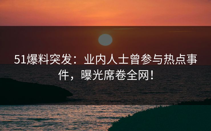 51爆料突发：业内人士曾参与热点事件，曝光席卷全网！