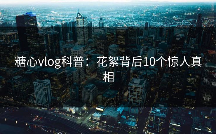 糖心vlog科普:花絮背后10个惊人真相 糖心vlog科普:花絮背后10个惊人真相