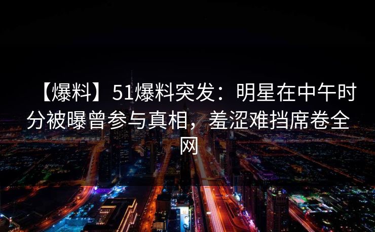 【爆料】51爆料突发：明星在中午时分被曝曾参与真相，羞涩难挡席卷全网