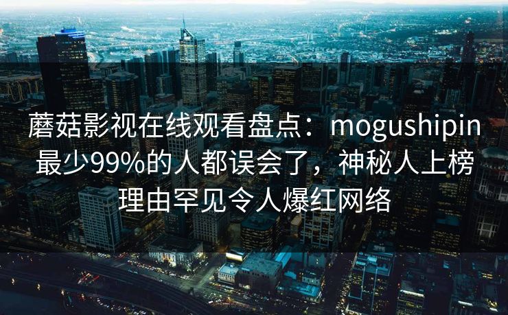 蘑菇影视在线观看盘点:mogushipin最少99%的人都误会了,神秘人上榜理由罕见令人爆红网络 蘑菇影视在线观看盘点:mogushipin最少99%的人都误会了,神秘人上榜理由罕见令人爆红网络