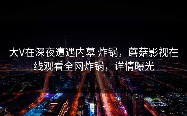 大V在深夜遭遇内幕 炸锅，蘑菇影视在线观看全网炸锅，详情曝光