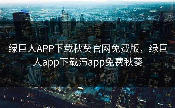 绿巨人APP下载秋葵官网免费版，绿巨人app下载汅app免费秋葵