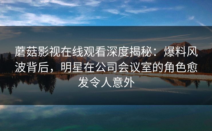 蘑菇影视在线观看深度揭秘：爆料风波背后，明星在公司会议室的角色愈发令人意外