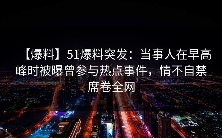 【爆料】51爆料突发：当事人在早高峰时被曝曾参与热点事件，情不自禁席卷全网