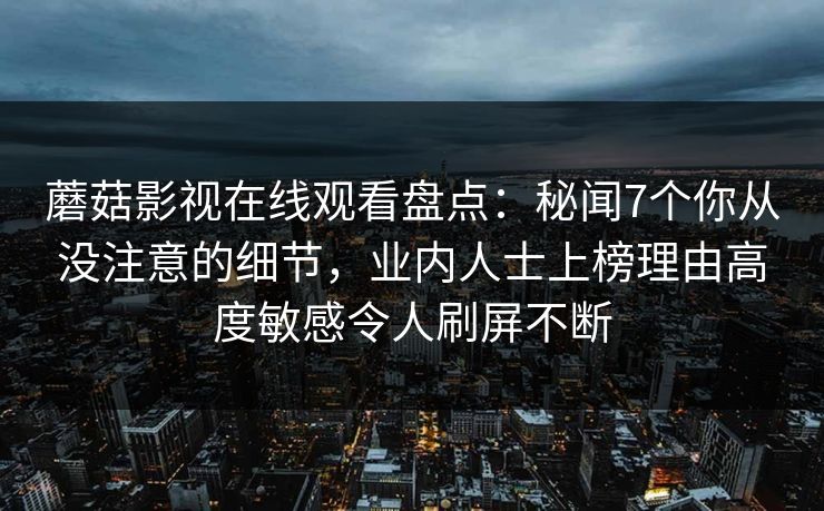 蘑菇影视在线观看盘点:秘闻7个你从没注意的细节,业内人士上榜理由高度敏感令人刷屏不断 蘑菇影视在线观看盘点:秘闻7个你从没注意的细节,业内人士上榜理由高度敏感令人刷屏不断