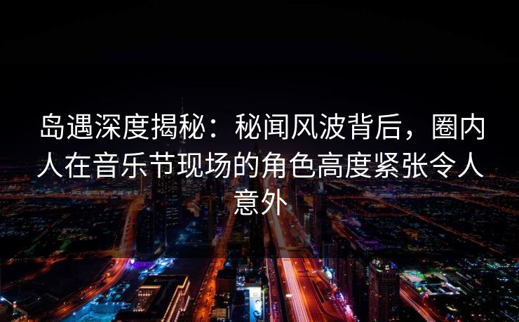 岛遇深度揭秘：秘闻风波背后，圈内人在音乐节现场的角色高度紧张令人意外